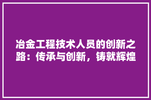 冶金工程技术人员的创新之路：传承与创新，铸就辉煌 家居装修