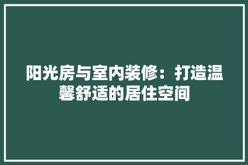阳光房与室内装修：打造温馨舒适的居住空间 室内设计