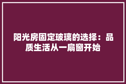 阳光房固定玻璃的选择：品质生活从一扇窗开始