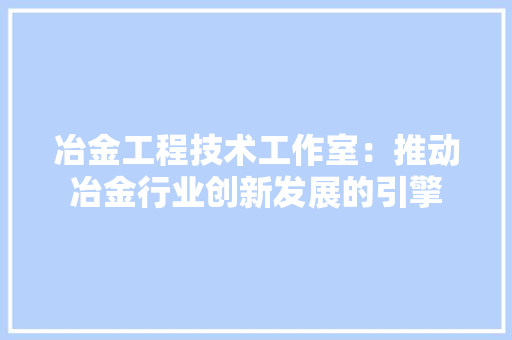 冶金工程技术工作室：推动冶金行业创新发展的引擎 家居装修