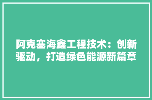 阿克塞海鑫工程技术：创新驱动，打造绿色能源新篇章
