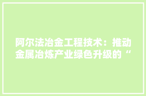 阿尔法冶金工程技术：推动金属冶炼产业绿色升级的“绿色引擎” 室内设计