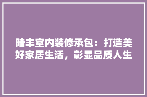 陆丰室内装修承包：打造美好家居生活，彰显品质人生 室内设计