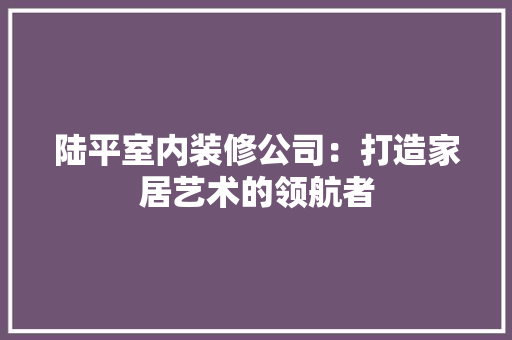 陆平室内装修公司：打造家居艺术的领航者 室内设计