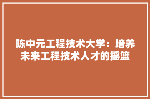 陈中元工程技术大学：培养未来工程技术人才的摇篮 室内设计