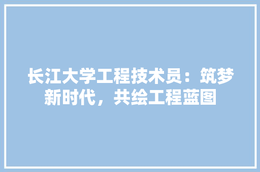 长江大学工程技术员：筑梦新时代，共绘工程蓝图 室内设计