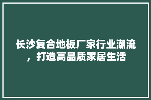 长沙复合地板厂家行业潮流，打造高品质家居生活 室内设计