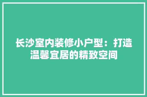 长沙室内装修小户型：打造温馨宜居的精致空间