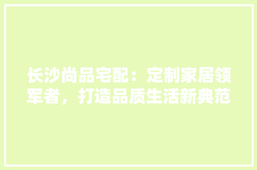 长沙尚品宅配：定制家居领军者，打造品质生活新典范