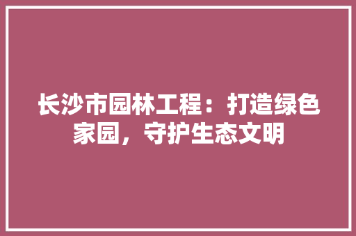 长沙市园林工程：打造绿色家园，守护生态文明