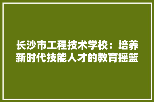 长沙市工程技术学校：培养新时代技能人才的教育摇篮 室内设计