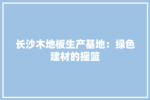 长沙木地板生产基地：绿色建材的摇篮 室内设计