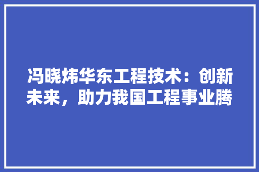 冯晓炜华东工程技术：创新未来，助力我国工程事业腾飞 家居装修