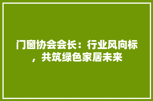 门窗协会会长：行业风向标，共筑绿色家居未来 室内设计
