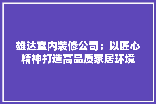 雄达室内装修公司：以匠心精神打造高品质家居环境 室内设计