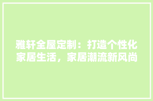 雅轩全屋定制：打造个性化家居生活，家居潮流新风尚 室内设计