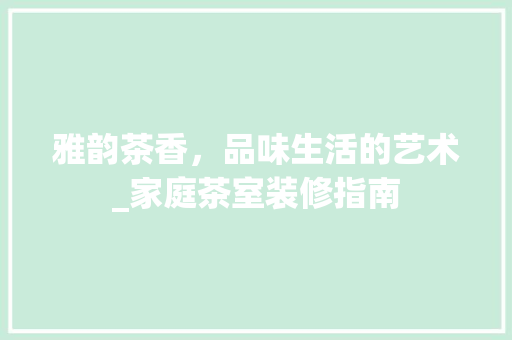 雅韵茶香，品味生活的艺术_家庭茶室装修指南 室内设计