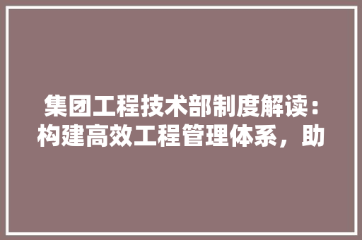 集团工程技术部制度解读：构建高效工程管理体系，助力企业高质量发展