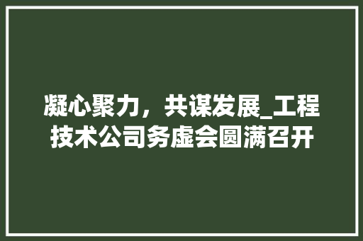 凝心聚力，共谋发展_工程技术公司务虚会圆满召开 家居装修
