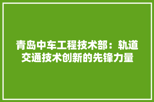 青岛中车工程技术部：轨道交通技术创新的先锋力量