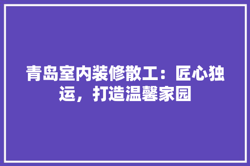 青岛室内装修散工：匠心独运，打造温馨家园 室内设计