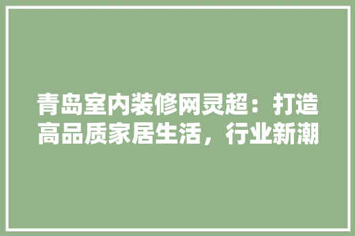 青岛室内装修网灵超：打造高品质家居生活，行业新潮流 室内设计