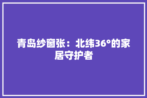 青岛纱窗张：北纬36°的家居守护者