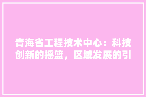 青海省工程技术中心：科技创新的摇篮，区域发展的引擎