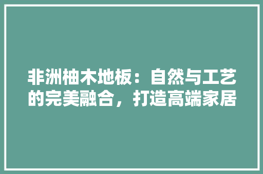非洲柚木地板：自然与工艺的完美融合，打造高端家居空间 室内设计