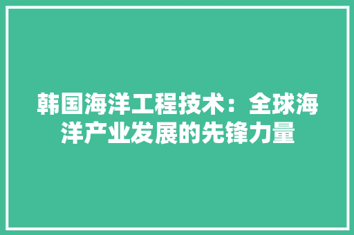 韩国海洋工程技术：全球海洋产业发展的先锋力量 室内设计