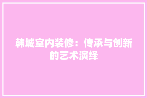 韩城室内装修：传承与创新的艺术演绎 室内设计