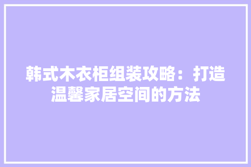 韩式木衣柜组装攻略：打造温馨家居空间的方法