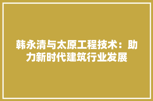 韩永清与太原工程技术：助力新时代建筑行业发展 室内设计