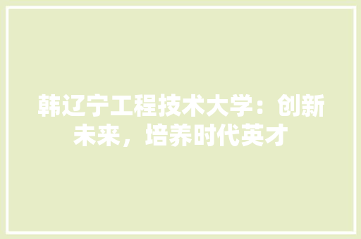 韩辽宁工程技术大学：创新未来，培养时代英才