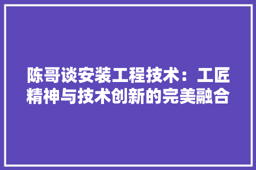 陈哥谈安装工程技术：工匠精神与技术创新的完美融合 室内设计