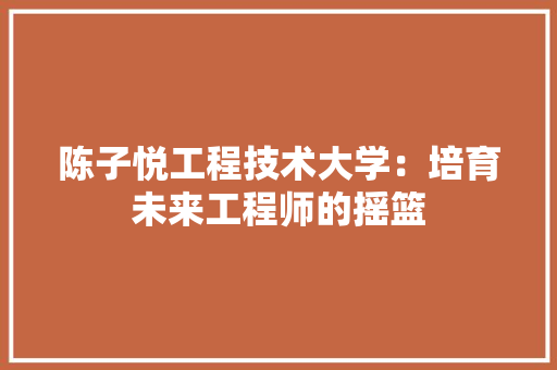 陈子悦工程技术大学：培育未来工程师的摇篮 室内设计