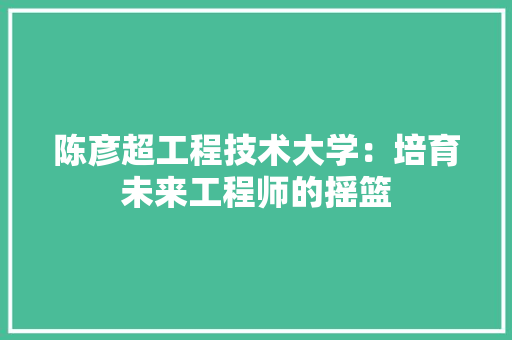 陈彦超工程技术大学：培育未来工程师的摇篮 室内设计
