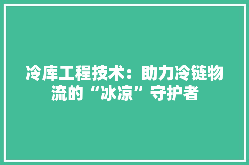 冷库工程技术：助力冷链物流的“冰凉”守护者