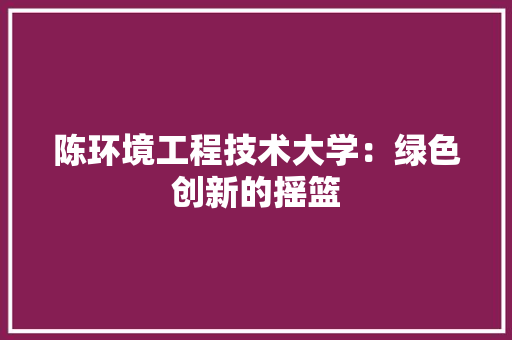陈环境工程技术大学：绿色创新的摇篮