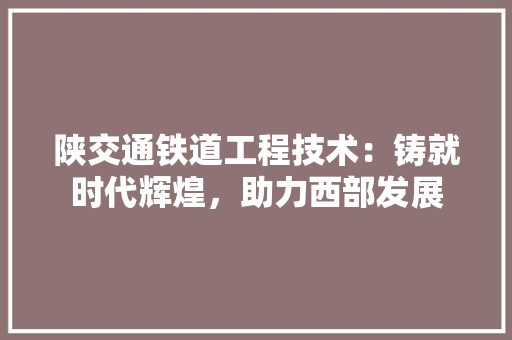 陕交通铁道工程技术：铸就时代辉煌，助力西部发展 室内设计