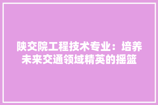 陕交院工程技术专业：培养未来交通领域精英的摇篮 室内设计