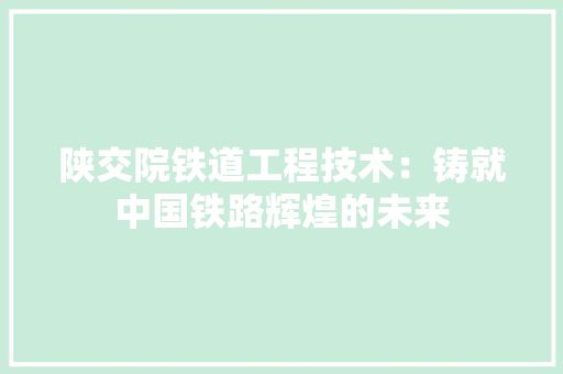 陕交院铁道工程技术：铸就中国铁路辉煌的未来
