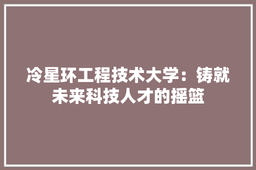 冷星环工程技术大学：铸就未来科技人才的摇篮 家居装修
