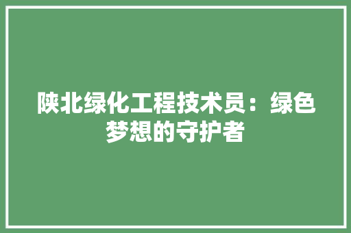 陕北绿化工程技术员：绿色梦想的守护者