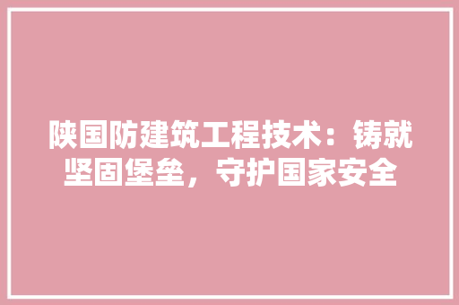 陕国防建筑工程技术：铸就坚固堡垒，守护国家安全