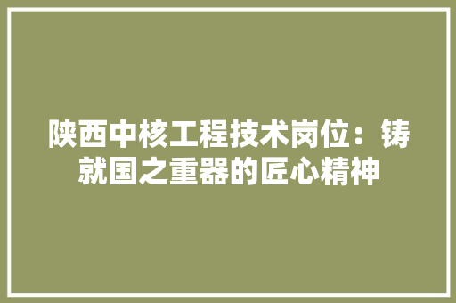 陕西中核工程技术岗位：铸就国之重器的匠心精神 室内设计