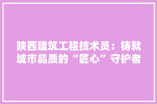 陕西建筑工程技术员：铸就城市品质的“匠心”守护者 室内设计
