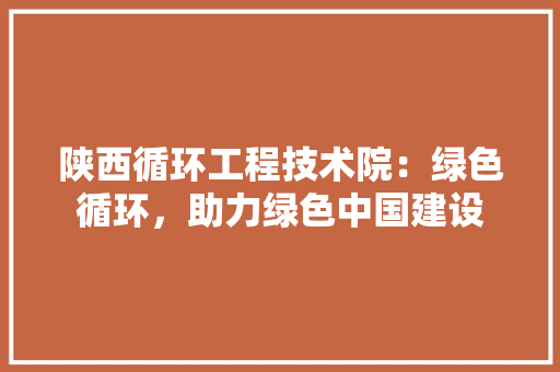 陕西循环工程技术院：绿色循环，助力绿色中国建设 室内设计