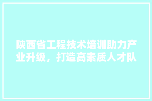 陕西省工程技术培训助力产业升级，打造高素质人才队伍 室内设计