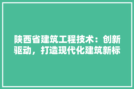 陕西省建筑工程技术：创新驱动，打造现代化建筑新标杆